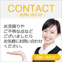 CONTACT-お問い合わせ- お見積りやご不明な点などございましたらお気軽にお問い合わせください。 お問い合わせ>>